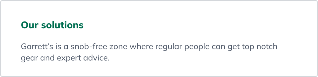 A statement describing the solution: Garrett’s is a snob-free zone where regular people can get top notch gear and expert advice. A statement describing the solution: Garrett’s is a snob-free zone where regular people can get top notch gear and expert advice.